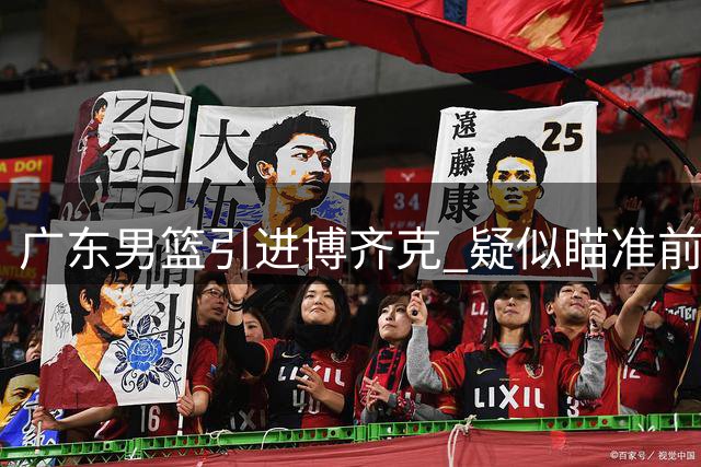 广东男篮引进博齐克 疑似瞄准前NBA中锋日日奇